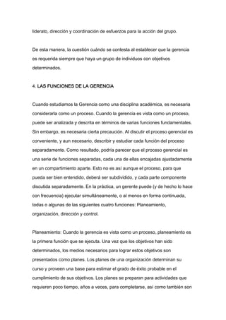 liderato, dirección y coordinación de esfuerzos para la acción del grupo.



De esta manera, la cuestión cuándo se contesta al establecer que la gerencia

es requerida siempre que haya un grupo de individuos con objetivos

determinados.



4. LAS FUNCIONES DE LA GERENCIA



Cuando estudiamos la Gerencia como una disciplina académica, es necesaria

considerarla como un proceso. Cuando la gerencia es vista como un proceso,

puede ser analizada y descrita en términos de varias funciones fundamentales.
Sin embargo, es necesaria cierta precaución. Al discutir el proceso gerencial es

conveniente, y aun necesario, describir y estudiar cada función del proceso

separadamente. Como resultado, podría parecer que el proceso gerencial es

una serie de funciones separadas, cada una de ellas encajadas ajustadamente

en un compartimiento aparte. Esto no es así aunque el proceso, para que

pueda ser bien entendido, deberá ser subdividido, y cada parte componente

discutida separadamente. En la práctica, un gerente puede (y de hecho lo hace

con frecuencia) ejecutar simultáneamente, o al menos en forma continuada,

todas o algunas de las siguientes cuatro funciones: Planeamiento,

organización, dirección y control.



Planeamiento: Cuando la gerencia es vista como un proceso, planeamiento es

la primera función que se ejecuta. Una vez que los objetivos han sido

determinados, los medios necesarios para lograr estos objetivos son

presentados como planes. Los planes de una organización determinan su

curso y proveen una base para estimar el grado de éxito probable en el

cumplimiento de sus objetivos. Los planes se preparan para actividades que

requieren poco tiempo, años a veces, para completarse, así como también son
 