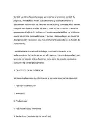 Control: La última fase del proceso gerencial es la función de control. Su

propósito, inmediato es medir, cualitativamente y cuantitativamente, la

ejecución en relación con los patrones de actuación y, como resultado de esta

comparación, determinar si es necesario tomar acción correctiva o remediar

que encauce la ejecución en línea con lar normas establecidas. La función de

control es ejercida continuadamente, y aunque relacionada con las funciones

de organización y dirección, está más íntimamente asociada con la función de

planeamiento.



La acción correctiva del control da lugar, casi invariablemente, a un
replanteamiento de los planes; es por ello que muchos estudiosos del proceso

gerencial consideran ambas funciones como parte de un ciclo continuo de

planeamiento-control-planeamiento.



5. OBJETIVOS DE LA GERENCIA



Nombrando algunos de los objetivos de la gerencia tenemos los siguientes:



1. Posición en el mercado



2. Innovación



3. Productividad



4. Recursos físicos y financieros



5. Rentabilidad (rendimientos de beneficios)
 