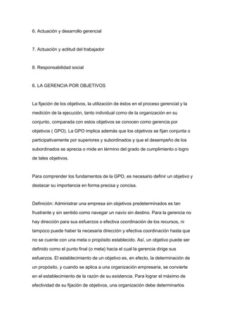 6. Actuación y desarrollo gerencial



7. Actuación y actitud del trabajador



8. Responsabilidad social



6. LA GERENCIA POR OBJETIVOS



La fijación de los objetivos, la utilización de éstos en el proceso gerencial y la

medición de la ejecución, tanto individual como de la organización en su

conjunto, comparada con estos objetivos se conocen como gerencia por
objetivos ( GPO). La GPO implica además que los objetivos se fijan conjunta o

participativamente por superiores y subordinados y que el desempeño de los

subordinados se aprecia o mide en término del grado de cumplimiento o logro

de tales objetivos.



Para comprender los fundamentos de la GPO, es necesario definir un objetivo y

destacar su importancia en forma precisa y concisa.



Definición: Administrar una empresa sin objetivos predeterminados es tan

frustrante y sin sentido como navegar un navío sin destino. Para la gerencia no

hay dirección para sus esfuerzos o efectiva coordinación de los recursos, ni

tampoco puede haber la necesaria dirección y efectiva coordinación hasta que

no se cuente con una meta o propósito establecido. Así, un objetivo puede ser

definido como el punto final (o meta) hacia el cual la gerencia dirige sus

esfuerzos. El establecimiento de un objetivo es, en efecto, la determinación de

un propósito, y cuando se aplica a una organización empresaria, se convierte

en el establecimiento de la razón de su existencia. Para lograr el máximo de

efectividad de su fijación de objetivos, una organización debe determinarlos
 