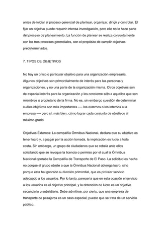 antes de iniciar el proceso gerencial de plantear, organizar, dirigir y controlar. El

fijar un objetivo puede requerir intensa investigación, pero ello no lo hace parte

del proceso de planeamiento. La función de planear se realiza conjuntamente

con los tres procesos gerenciales, con el propósito de cumplir objetivos

predeterminados.



7. TIPOS DE OBJETIVOS



No hay un único o particular objetivo para una organización empresaria.

Algunos objetivos son primordialmente de interés para las personas y

organizaciones, y no una parte de la organización misma. Otros objetivos son
de especial interés para la organización y les concierne sólo a aquellos que son

miembros o propietario de la firma. No es, sin embargo cuestión de determinar

cuáles objetivos son más importantes ---- los externos o los internos a la

empresa ---- pero sí, más bien, cómo lograr cada conjunto de objetivos al

máximo grado.



Objetivos Externos: La compañía Ómnibus Nacional, declara que su objetivo es

tener lucro y, a juzgar por la acción tomada, la implicación es lucro a toda

costa. Sin embargo, un grupo de ciudadanos que se rebela ante ellos

solicitando que se revoque la licencia o permiso por el cual la Ómnibus

Nacional operaba la Compañía de Transporte de El Paso. La solicitud es hecha

no porque el grupo objete a que la Ómnibus Nacional obtenga lucro, sino

porque ésta ha ignorado su función primordial, que es proveer servicio

adecuado a los usuarios. Por lo tanto, parecería que en esta ocasión el servicio

a los usuarios es el objetivo principal, y la obtención de lucro es un objetivo

secundario o subsidiario. Debe admitirse, por cierto, que una empresa de

transporte de pasajeros es un caso especial, puesto que se trata de un servicio

público.
 