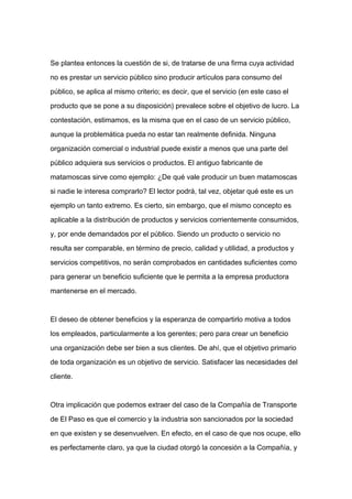 Se plantea entonces la cuestión de si, de tratarse de una firma cuya actividad

no es prestar un servicio público sino producir artículos para consumo del

público, se aplica al mismo criterio; es decir, que el servicio (en este caso el

producto que se pone a su disposición) prevalece sobre el objetivo de lucro. La

contestación, estimamos, es la misma que en el caso de un servicio público,

aunque la problemática pueda no estar tan realmente definida. Ninguna

organización comercial o industrial puede existir a menos que una parte del

público adquiera sus servicios o productos. El antiguo fabricante de

matamoscas sirve como ejemplo: ¿De qué vale producir un buen matamoscas

si nadie le interesa comprarlo? El lector podrá, tal vez, objetar qué este es un
ejemplo un tanto extremo. Es cierto, sin embargo, que el mismo concepto es

aplicable a la distribución de productos y servicios corrientemente consumidos,

y, por ende demandados por el público. Siendo un producto o servicio no

resulta ser comparable, en término de precio, calidad y utilidad, a productos y

servicios competitivos, no serán comprobados en cantidades suficientes como

para generar un beneficio suficiente que le permita a la empresa productora

mantenerse en el mercado.



El deseo de obtener beneficios y la esperanza de compartirlo motiva a todos

los empleados, particularmente a los gerentes; pero para crear un beneficio

una organización debe ser bien a sus clientes. De ahí, que el objetivo primario

de toda organización es un objetivo de servicio. Satisfacer las necesidades del

cliente.



Otra implicación que podemos extraer del caso de la Compañía de Transporte

de El Paso es que el comercio y la industria son sancionados por la sociedad

en que existen y se desenvuelven. En efecto, en el caso de que nos ocupe, ello

es perfectamente claro, ya que la ciudad otorgó la concesión a la Compañía, y
 