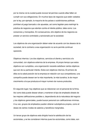por la misma vía la ciudad puede revocar tal permiso cuando ellas fallen en

cumplir con sus obligaciones. En muchos tipos de negocios que están vedados

por la ley; por ejemplo, la mayoría de los países o subdivisiones políticas

prohíben el juego bancado o de apuestas, así como legislan para restringir la

práctica de negocios que atentan contra el interés público, tales como: Los

consorcios y monopolios. En consecuencia, otro objetivo de los negocios es

prestar un servicio controlado y sancionado por la sociedad.



Los objetivos de una organización deben estar de acuerdo con los deseos de la

sociedad, de lo contrario a esa organización no se le permite continuar

operando.



Objetivos internos: Los dos objetivos, servicios al cliente y servicios a la

comunidad, con objetivos externos de la empresa. Al propio tiempo que estos

objetivos son cumplidos, una organización necesita satisfacer ciertos objetivos

que son de su particular interés. Estos son objetivos internos. El primero de

ellos es la cabal posición de la empresa en relación con sus competidores; una

compañía puede desear ser la más importante, la más lucrativa, la de mayor

crecimiento a la que produzca el mayor numero de nuevos productos.



En segundo lugar; hay objetivos que se relacionan con el personal de la firma.

Así como ésta puede desear atraer y mantener el tipo de empleado dotado de

las mejores calificaciones posibles o, dependiendo de la naturaleza del negocio

y los objetivos gerenciales, puede buscar personal con calificaciones mínimas.

A su vez, grupos de empleados pueden obtener subobjetivos propios, como el

deseo de ciertos niveles de salarios y beneficios marginales.



Un tercer grupo de objetivos esta dirigido hacia la satisfacción de los

accionistas, y se les consideran internos pues los accionistas, como tales, son
 
