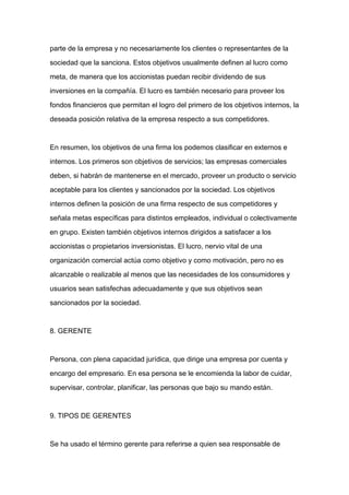 parte de la empresa y no necesariamente los clientes o representantes de la

sociedad que la sanciona. Estos objetivos usualmente definen al lucro como

meta, de manera que los accionistas puedan recibir dividendo de sus

inversiones en la compañía. El lucro es también necesario para proveer los

fondos financieros que permitan el logro del primero de los objetivos internos, la

deseada posición relativa de la empresa respecto a sus competidores.



En resumen, los objetivos de una firma los podemos clasificar en externos e

internos. Los primeros son objetivos de servicios; las empresas comerciales

deben, si habrán de mantenerse en el mercado, proveer un producto o servicio

aceptable para los clientes y sancionados por la sociedad. Los objetivos
internos definen la posición de una firma respecto de sus competidores y

señala metas específicas para distintos empleados, individual o colectivamente

en grupo. Existen también objetivos internos dirigidos a satisfacer a los

accionistas o propietarios inversionistas. El lucro, nervio vital de una

organización comercial actúa como objetivo y como motivación, pero no es

alcanzable o realizable al menos que las necesidades de los consumidores y

usuarios sean satisfechas adecuadamente y que sus objetivos sean

sancionados por la sociedad.



8. GERENTE



Persona, con plena capacidad jurídica, que dirige una empresa por cuenta y

encargo del empresario. En esa persona se le encomienda la labor de cuidar,

supervisar, controlar, planificar, las personas que bajo su mando están.



9. TIPOS DE GERENTES



Se ha usado el término gerente para referirse a quien sea responsable de
 
