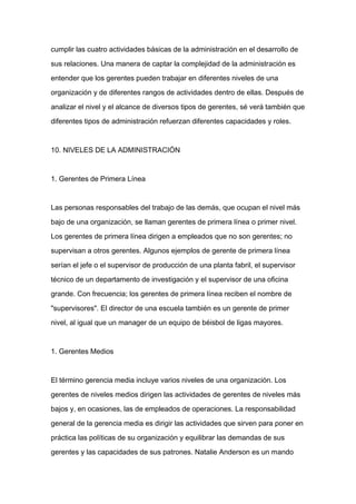 cumplir las cuatro actividades básicas de la administración en el desarrollo de

sus relaciones. Una manera de captar la complejidad de la administración es

entender que los gerentes pueden trabajar en diferentes niveles de una

organización y de diferentes rangos de actividades dentro de ellas. Después de

analizar el nivel y el alcance de diversos tipos de gerentes, sé verá también que

diferentes tipos de administración refuerzan diferentes capacidades y roles.



10. NIVELES DE LA ADMINISTRACIÓN



1. Gerentes de Primera Línea


Las personas responsables del trabajo de las demás, que ocupan el nivel más

bajo de una organización, se llaman gerentes de primera línea o primer nivel.

Los gerentes de primera línea dirigen a empleados que no son gerentes; no

supervisan a otros gerentes. Algunos ejemplos de gerente de primera línea

serían el jefe o el supervisor de producción de una planta fabril, el supervisor

técnico de un departamento de investigación y el supervisor de una oficina

grande. Con frecuencia; los gerentes de primera línea reciben el nombre de

"supervisores". El director de una escuela también es un gerente de primer

nivel, al igual que un manager de un equipo de béisbol de ligas mayores.



1. Gerentes Medios



El término gerencia media incluye varios niveles de una organización. Los

gerentes de niveles medios dirigen las actividades de gerentes de niveles más

bajos y, en ocasiones, las de empleados de operaciones. La responsabilidad

general de la gerencia media es dirigir las actividades que sirven para poner en

práctica las políticas de su organización y equilibrar las demandas de sus

gerentes y las capacidades de sus patrones. Natalie Anderson es un mando
 