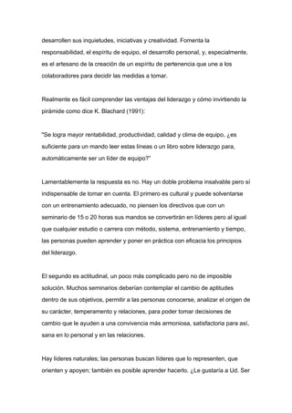 desarrollen sus inquietudes, iniciativas y creatividad. Fomenta la

responsabilidad, el espíritu de equipo, el desarrollo personal, y, especialmente,

es el artesano de la creación de un espíritu de pertenencia que une a los

colaboradores para decidir las medidas a tomar.



Realmente es fácil comprender las ventajas del liderazgo y cómo invirtiendo la

pirámide como dice K. Blachard (1991):



"Se logra mayor rentabilidad, productividad, calidad y clima de equipo, ¿es

suficiente para un mando leer estas líneas o un libro sobre liderazgo para,

automáticamente ser un líder de equipo?”



Lamentablemente la respuesta es no. Hay un doble problema insalvable pero sí

indispensable de tomar en cuenta. El primero es cultural y puede solventarse

con un entrenamiento adecuado, no piensen los directivos que con un

seminario de 15 o 20 horas sus mandos se convertirán en líderes pero al igual

que cualquier estudio o carrera con método, sistema, entrenamiento y tiempo,

las personas pueden aprender y poner en práctica con eficacia los principios

del liderazgo.



El segundo es actitudinal, un poco más complicado pero no de imposible

solución. Muchos seminarios deberían contemplar el cambio de aptitudes

dentro de sus objetivos, permitir a las personas conocerse, analizar el origen de

su carácter, temperamento y relaciones, para poder tomar decisiones de

cambio que le ayuden a una convivencia más armoniosa, satisfactoria para así,

sana en lo personal y en las relaciones.



Hay líderes naturales; las personas buscan líderes que lo representen, que

orienten y apoyen; también es posible aprender hacerlo. ¿Le gustaría a Ud. Ser
 
