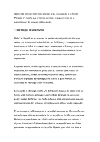 reconocido como un líder de su equipo? Si su respuesta es sí le felicito.

Póngase en marcha que el tiempo apremia y la supervivencia de la

organización y de su cargo está en juego.



1. DEFINICIÓN DE LIDERAZGO



Rallph M. Stogdill, en su resumen de teorías e investigación del liderazgo,

señala que "existen casi tantas definiciones del liderazgo como personas que

han tratado de definir el concepto. Aquí, se entenderá el liderazgo gerencial

como el proceso de dirigir las actividades laborales de los miembros de un

grupo y de influir en ellas. Esta definición tiene cuatro implicaciones
importantes.



En primer término, el liderazgo involucra a otras personas; a los empleados o

seguidores. Los miembros del grupo; dada su voluntad para aceptar las

órdenes del líder, ayudan a definir la posición del líder y permiten que

transcurra el proceso del liderazgo; sino hubiera a quien mandar, las

cualidades del liderazgo serían irrelevantes.



En segundo el liderazgo entraña una distribución desigual del poder entre los

líderes y los miembros del grupo. Los miembros del grupo no carecen de

poder; pueden dar forma, y de hecho lo hacen, a las actividades del grupo de

distintas maneras. Sin embargo, por regla general, el líder tendrá más poder.



El tercer aspecto del liderazgo es la capacidad para usar las diferentes formas

del poder para influir en la conducta de los seguidores, de diferentes maneras.

De hecho algunos líderes han influido en los soldados para que mataran y

algunos líderes han influido en los empleados para que hicieran sacrificios

personales para provecho de la compañía. El poder para influir nos lleva al
 