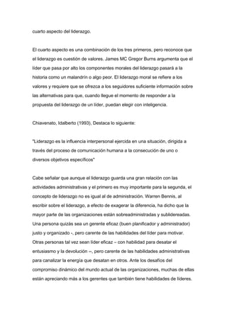 cuarto aspecto del liderazgo.



El cuarto aspecto es una combinación de los tres primeros, pero reconoce que

el liderazgo es cuestión de valores. James MC Gregor Burns argumenta que el

líder que pasa por alto los componentes morales del liderazgo pasará a la

historia como un malandrín o algo peor. El liderazgo moral se refiere a los

valores y requiere que se ofrezca a los seguidores suficiente información sobre

las alternativas para que, cuando llegue el momento de responder a la

propuesta del liderazgo de un líder, puedan elegir con inteligencia.



Chiavenato, Idalberto (1993), Destaca lo siguiente:



"Liderazgo es la influencia interpersonal ejercida en una situación, dirigida a

través del proceso de comunicación humana a la consecución de uno o

diversos objetivos específicos"



Cabe señalar que aunque el liderazgo guarda una gran relación con las

actividades administrativas y el primero es muy importante para la segunda, el

concepto de liderazgo no es igual al de administración. Warren Bennis, al

escribir sobre el liderazgo, a efecto de exagerar la diferencia, ha dicho que la

mayor parte de las organizaciones están sobreadministradas y sublidereadas.

Una persona quizás sea un gerente eficaz (buen planificador y administrador)

justo y organizado -, pero carente de las habilidades del líder para motivar.

Otras personas tal vez sean líder eficaz – con habilidad para desatar el

entusiasmo y la devolución --, pero carente de las habilidades administrativas

para canalizar la energía que desatan en otros. Ante los desafíos del

compromiso dinámico del mundo actual de las organizaciones, muchas de ellas

están apreciando más a los gerentes que también tiene habilidades de líderes.
 
