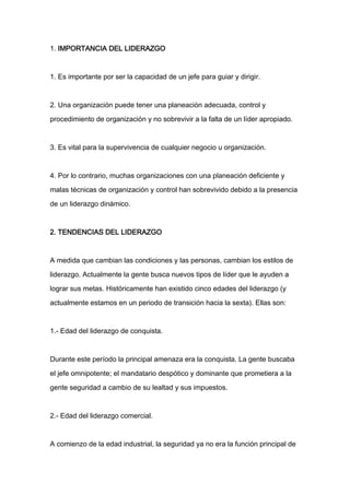 1. IMPORTANCIA DEL LIDERAZGO



1. Es importante por ser la capacidad de un jefe para guiar y dirigir.



2. Una organización puede tener una planeación adecuada, control y

procedimiento de organización y no sobrevivir a la falta de un líder apropiado.



3. Es vital para la supervivencia de cualquier negocio u organización.



4. Por lo contrario, muchas organizaciones con una planeación deficiente y

malas técnicas de organización y control han sobrevivido debido a la presencia
de un liderazgo dinámico.



2. TENDENCIAS DEL LIDERAZGO



A medida que cambian las condiciones y las personas, cambian los estilos de

liderazgo. Actualmente la gente busca nuevos tipos de líder que le ayuden a

lograr sus metas. Históricamente han existido cinco edades del liderazgo (y

actualmente estamos en un periodo de transición hacia la sexta). Ellas son:



1.- Edad del liderazgo de conquista.



Durante este período la principal amenaza era la conquista. La gente buscaba

el jefe omnipotente; el mandatario despótico y dominante que prometiera a la

gente seguridad a cambio de su lealtad y sus impuestos.



2.- Edad del liderazgo comercial.



A comienzo de la edad industrial, la seguridad ya no era la función principal de
 