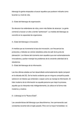liderazgo la gente empezaba a buscar aquellos que pudieran indicarle como

levantar su nivel de vida.



3.- Edad del liderazgo de organización.



Se elevaron los estándares de vida y eran más fáciles de alcanzar. La gente

comenzó a buscar un sitio a donde "pertenecer". La medida del liderazgo se

convirtió en la capacidad de organizarse.



4.- Edad del liderazgo e innovación.


A medida que se incrementa la taza de innovación, con frecuencia los

productos y métodos se volvían obsoletos antes de salir de la junta de

planeación. Los líderes del momento eran aquellos que eran extremadamente

innovadores y podían manejar los problemas de la creciente celeridad de la

obsolencia.

5.- Edad del liderazgo de la información.



Las tres últimas edades se han desarrollado extremadamente rápido (empezó

en la década del 20). Se ha hecho evidente que en ninguna compañía puede

sobrevivir sin líderes que entiendan o sepan como se maneja la información. El

líder moderno de la información es aquella persona que mejor la procesa,

aquella que la interpreta más inteligentemente y la utiliza en la forma más

moderna y creativa.



6.- Liderazgo en la "Nueva Edad".



Las características del liderazgo que describiremos, han permanecido casi

constantes durante todo el siglo pasado. Pero con la mayor honestidad, no
 