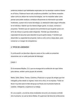 podemos predecir qué habilidades especiales van ha necesitar nuestros líderes

en el futuro. Podemos hacer solo conjeturas probables. Los líderes necesitan

saber como se utilizan las nuevas tecnologías, van ha necesitar saber como

pensar para poder analizar y sintetizar eficazmente la información que están

recibiendo, a pesar de la nueva tecnología, su dedicación debe seguir enfocada

en el individuo. Sabrán que los líderes dirigen gente, no cosas, números o

proyectos. Tendrán que ser capaces de suministrar la que la gente quiera con

el fin de motivar a quienes están dirigiendo. Tendrán que desarrolla su

capacidad de escuchar para describir lo que la gente desea. Y tendrán que

desarrollar su capacidad de proyectar, tanto a corto como a largo plazo, para

conservar un margen de competencia.



3. TIPOS DE LIDERAZGO



A continuación se describen algunos casos en los cuales se presentan

situaciones con un estilo particular de liderazgo:



CASO 1



En la empresa Mayfes, C.A. que se encarga de la confección de ropa íntima

para damas, existen varios grupos de amistad.



Marta, Sofía, Elena, Teresa, Carolina y Paula son un grupo de amigas que han

trabajado juntas desde su ingreso, hace cinco años, en la empresa. Todas se

llevan muy bien pero la líder del grupo es Paula una muchacha fuerte de

carácter, inteligente y experta en su trabajo.



En una ocasión, una de las otras empleadas renunció y la empresa contrató

otra muchacha, la cual se llama Melisa. El supervisor del área de confecciones
 