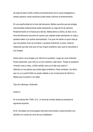 de traje de baño confió a Sofía el entrenamiento de la nueva trabajadora y

ambas pasaron varias semanas juntas hasta culminar el entrenamiento.



En una oportunidad en la hora del almuerzo, Melisa escucha que las amigas

mencionadas anteriormente están planeando su viaje de fin de semana.

Posteriormente en el transcurso del día, Melisa llama a Sofía y le dice: en la

hora del almuerzo escuche sin querer que ustedes están planeando un viaje y

quisiera saber si yo podría acompañarla. Y es que me siento un poco sola ya

que mis padres viven en el interior y quisiera divertirme un poco. Sofía le

responde que ella cree que no hay ningún problema, pero que le consultará a

sus amigas.



Sofía reúne a sus amigas y le informa lo sucedido. Luego de unos instantes

Paula respondió: ¡esa niña no va con nosotras, está claro!. Todas se quedaron

mirando unas a otras, y Sofía señaló: pero yo le dije que podría ir.

Además no me parece que exista algún problema. Paula contesto: ¡he dicho

que no va y punto! Sofía se quedo callada y con mucha pena le informó a

Melisa que no podía ir con ellas.



Tipo de Liderazgo: Autócrata



CASO 2



En la empresa Mc. Pollo, C.A., un local de comida rápida se presenta la

siguiente situación:



El Sr. González es el encargado del local mencionado y está tomando una

decisión en cuanto de unos de sus empleados.
 