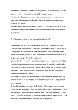 * Horizontal.- Rompe la visión funcional y jerárquica de la empresa y la cadena

de mando como vehículo transmisor de órdenes y mensajes

* Inteligente.- Se cultivan nuevos y expansivos patrones de pensamiento; la

aspiración colectiva queda en libertad, y la gente continuamente aprende a

aprender en conjunto

• Abierta, Virtual o Interconectada.- Su estructura se desplaza de una jerarquía

multilateral a negocios con estructuras planas interconectadas, relativamente

autónomas.



1. ¿Porque convertirse en una organización inteligente?


La respuesta que propone la organización inteligente a la necesidad de ser

competitivos en este entorno, que plantea nuevos retos cada día y en el que el

conocimiento es un factor clave, es el aprendizaje a todos los niveles. Es un

enfoque integrador, que incide tanto en personas como en la arquitectura de la

empresa, como ejes del cambio organizativo

La empresa debe convertirse en una organización aprendedora, no se trata de

modificar un sistema concreto de la empresa, sino de aprender a gestionarla

bajo unos parámetros diferentes ‘... me atrevería afirmar que el ritmo al que los

individuos y las organizaciones aprenden se convertiría en la única ventaja

competitiva sostenible...’ RAY STATA

El concepto de organización inteligente – organización que aprende, esta hoy

en una clara fase de expansión y de aplicación experimental en empresas de

todo el mundo

En los últimos años, numerosos profesionales del mundo de la empresa, del

mundo de la investigación y de la consultoría, han estado trabajando en torno a

los principios y herramientas de la organización inteligente. Su esfuerzo, no ha

estado, sin embargo, girado por un interés meramente académico, sino por una

necesidad planteada de forma constante por las empresas
 