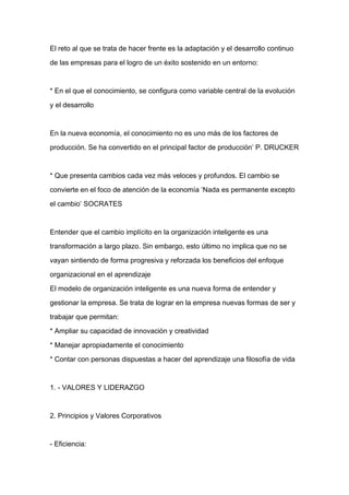 El reto al que se trata de hacer frente es la adaptación y el desarrollo continuo

de las empresas para el logro de un éxito sostenido en un entorno:



* En el que el conocimiento, se configura como variable central de la evolución

y el desarrollo



En la nueva economía, el conocimiento no es uno más de los factores de

producción. Se ha convertido en el principal factor de producción’ P. DRUCKER



* Que presenta cambios cada vez más veloces y profundos. El cambio se

convierte en el foco de atención de la economía ‘Nada es permanente excepto
el cambio’ SOCRATES



Entender que el cambio implícito en la organización inteligente es una

transformación a largo plazo. Sin embargo, esto último no implica que no se

vayan sintiendo de forma progresiva y reforzada los beneficios del enfoque

organizacional en el aprendizaje

El modelo de organización inteligente es una nueva forma de entender y

gestionar la empresa. Se trata de lograr en la empresa nuevas formas de ser y

trabajar que permitan:

* Ampliar su capacidad de innovación y creatividad

* Manejar apropiadamente el conocimiento

* Contar con personas dispuestas a hacer del aprendizaje una filosofía de vida



1. - VALORES Y LIDERAZGO



2. Principios y Valores Corporativos



- Eficiencia:
 