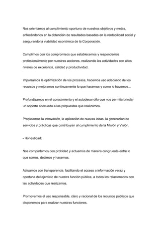 Nos orientamos al cumplimiento oportuno de nuestros objetivos y metas,

enfocándonos en la obtención de resultados basados en la rentabilidad social y

asegurando la viabilidad económica de la Corporación.



Cumplimos con los compromisos que establecemos y respondemos

profesionalmente por nuestras acciones, realizando las actividades con altos

niveles de excelencia, calidad y productividad.



Impulsamos la optimización de los procesos, hacemos uso adecuado de los

recursos y mejoramos continuamente lo que hacemos y como lo hacemos...



Profundizamos en el conocimiento y el autodesarrollo que nos permita brindar

un soporte adecuado a las propuestas que realizamos.



Propiciamos la innovación, la aplicación de nuevas ideas, la generación de

servicios y prácticas que contribuyan al cumplimiento de la Misión y Visión.



- Honestidad:



Nos comportamos con probidad y actuamos de manera congruente entre lo

que somos, decimos y hacemos.



Actuamos con transparencia, facilitando el acceso a información veraz y

oportuna del ejercicio de nuestra función pública, a todos los relacionados con

las actividades que realizamos.



Promovemos el uso responsable, claro y racional de los recursos públicos que

disponemos para realizar nuestras funciones.
 