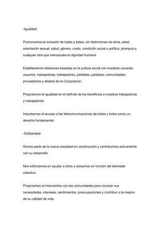 -Igualdad:



Promovemos la inclusión de todas y todos, sin distinciones de etnia, edad,

orientación sexual, salud, género, credo, condición social o política, jerarquía o

cualquier otra que menoscabe la dignidad humana.



Establecemos relaciones basadas en la justicia social con nuestras usuarias,

usuarios, trabajadoras, trabajadores, jubiladas, jubilados, comunidades,

proveedores y aliados de la Corporación.


Propiciamos la igualdad en el disfrute de los beneficios a nuestras trabajadoras

y trabajadores.



Impulsamos el acceso a las telecomunicaciones de todas y todos como un

derecho fundamental.



-Solidaridad:



Somos parte de la nueva sociedad en construcción y contribuimos activamente

con su desarrollo.



Nos esforzamos en ayudar a otros y actuamos en función del bienestar

colectivo.



Propiciamos el intercambio con las comunidades para conocer sus

necesidades, intereses, sentimientos, preocupaciones y contribuir a la mejora

de su calidad de vida.
 