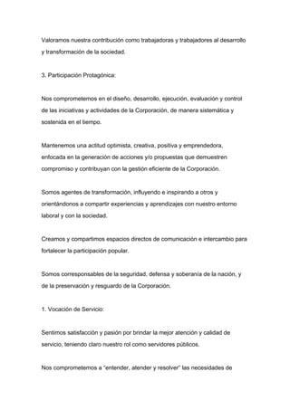 Valoramos nuestra contribución como trabajadoras y trabajadores al desarrollo

y transformación de la sociedad.



3. Participación Protagónica:



Nos comprometemos en el diseño, desarrollo, ejecución, evaluación y control

de las iniciativas y actividades de la Corporación, de manera sistemática y

sostenida en el tiempo.



Mantenemos una actitud optimista, creativa, positiva y emprendedora,

enfocada en la generación de acciones y/o propuestas que demuestren
compromiso y contribuyan con la gestión eficiente de la Corporación.



Somos agentes de transformación, influyendo e inspirando a otros y

orientándonos a compartir experiencias y aprendizajes con nuestro entorno

laboral y con la sociedad.



Creamos y compartimos espacios directos de comunicación e intercambio para

fortalecer la participación popular.



Somos corresponsables de la seguridad, defensa y soberanía de la nación, y

de la preservación y resguardo de la Corporación.



1. Vocación de Servicio:



Sentimos satisfacción y pasión por brindar la mejor atención y calidad de

servicio, teniendo claro nuestro rol como servidores públicos.



Nos comprometemos a “entender, atender y resolver” las necesidades de
 