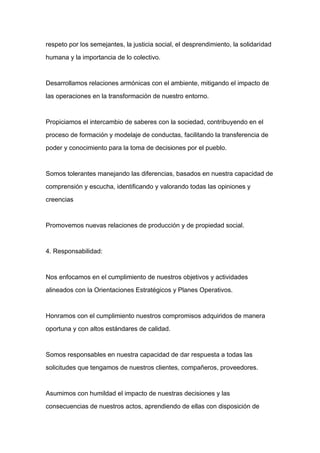 respeto por los semejantes, la justicia social, el desprendimiento, la solidaridad

humana y la importancia de lo colectivo.



Desarrollamos relaciones armónicas con el ambiente, mitigando el impacto de

las operaciones en la transformación de nuestro entorno.



Propiciamos el intercambio de saberes con la sociedad, contribuyendo en el

proceso de formación y modelaje de conductas, facilitando la transferencia de

poder y conocimiento para la toma de decisiones por el pueblo.



Somos tolerantes manejando las diferencias, basados en nuestra capacidad de
comprensión y escucha, identificando y valorando todas las opiniones y

creencias



Promovemos nuevas relaciones de producción y de propiedad social.



4. Responsabilidad:



Nos enfocamos en el cumplimiento de nuestros objetivos y actividades

alineados con la Orientaciones Estratégicos y Planes Operativos.



Honramos con el cumplimiento nuestros compromisos adquiridos de manera

oportuna y con altos estándares de calidad.



Somos responsables en nuestra capacidad de dar respuesta a todas las

solicitudes que tengamos de nuestros clientes, compañeros, proveedores.



Asumimos con humildad el impacto de nuestras decisiones y las

consecuencias de nuestros actos, aprendiendo de ellas con disposición de
 