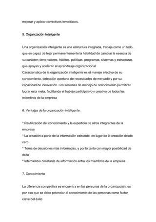 mejorar y aplicar correctivos inmediatos.



5. Organización Inteligente



Una organización inteligente es una estructura integrada, trabaja como un todo,

que es capaz de tejer permanentemente la habilidad de cambiar la esencia de

su carácter; tiene valores, hábitos, políticas, programas, sistemas y estructuras

que apoyan y aceleran el aprendizaje organizacional

Característica de la organización inteligente es el manejo efectivo de su

conocimiento, detección oportuna de necesidades de mercado y por su

capacidad de innovación. Los sistemas de manejo de conocimiento permitirán
lograr esta meta, facilitando el trabajo participativo y creativo de todos los

miembros de la empresa



6. Ventajas de la organización inteligente:



* Reutilización del conocimiento y la experticia de otros integrantes de la

empresa

* La creación a partir de la información existente, en lugar de la creación desde

cero

* Toma de decisiones más informadas, y por lo tanto con mayor posibilidad de

éxito

* Intercambio constante de información entre los miembros de la empresa



7. Conocimiento



La diferencia competitiva se encuentra en las personas de la organización, es

por eso que se debe potenciar el conocimiento de las personas como factor

clave del éxito
 
