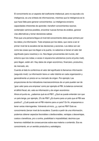 El conocimiento es un aspecto del coeficiente intelectual, pero no equivale a la

inteligencia, es una síntesis de informaciones, mientras que la inteligencia es lo

que hace falta para generar conocimientos. La inteligencia encierra

capacidades inherentes de aprender, transferir conocimientos razonar,

contemplar caminos posibles, encontrar nuevas formas de análisis, generar

vías alternativas y tomar decisiones sabias

Para que una persona llegue al nivel del conocimiento debe pasar primero por

los datos y la información. Todo empieza por los datos, que viene a ser el

primer nivel de la escalera de las decisiones y acciones. Los datos son así

como las cosas que nos llegan a la puerta, no sabemos si tienen el valor del

significado (para nosotros) o no. Nos llegan provenientes del mundo, del
entorno que nos rodea; a veces ni siquiera los solicitamos (como el junko mail),

pero llegan, están ahí. Hay datos de origen económico, financiero, productivo,

de mercado, etc.

Cuando al dato le conferimos el valor del significado lo llamamos información

(segundo nivel). La información tiene un valor distinto en cada organización y

generalmente un precio en su mercado de origen. Por ejemplo; Las

proyecciones de los indicadores macroeconómicos de un país pueden ser de

‘gran valor para una empresa’ como por ejemplo el PBI, la balanza comercial,

el déficit fiscal, etc. esto es información y de origen económico

Ahora el punto es, ¿sabemos qué es el PBI?, ¿Qué se puede entender con que

un país tenga, por ejemplo, 2% de PBI? ¿Es bueno para un país que el PBI sea

positivo?, ¿Cuál puede ser el PBI máximo para un país? En fin, empezamos a

tener varias interrogantes. Volviendo al inicio, ¿y, qué es PBI? Esto es

conocimiento (tercer nivel de la escalera. Cuando a partir de una información,

podemos obtener aspectos favorables o desfavorables, ventajas o desventajas,

costos o beneficios, pro o contra, posibilidad o imposibilidad; decimos que

tenemos visibilidad de consecuencias sobre esa materia o contenido. Eso es

conocimiento, en un sentido productivo y estratégico.
 