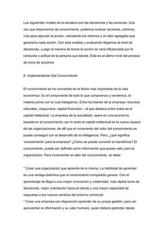 Los siguientes niveles de la escalera son las decisiones y las acciones. Una

vez que disponemos de conocimiento, podemos evaluar opciones, caminos,

vías para ejecutar la acción, calculando los retornos y el valor agregado que

generaría cada acción. Con este análisis y evaluación llegamos al nivel de

decisiones. Luego la manera de tomar la acción se verá influenciada por la

conducta o actitud de la persona que decide. Este es el último nivel del proceso

de toma de acciones



8. Implementación Del Conocimiento



El conocimiento se ha convertido en el factor más importante de la vida
económica. Es el componente de todo lo que compramos y vendemos, la

materia prima con la cual trabajamos. Entre los bienes de la empresa- recursos

naturales, maquinaria, capital financiero – el que destaca entre todos es el

capital intelectual. La empresa de la actualidad, opera en una economía

basada en el conocimiento, por lo tanto el capital intelectual es la nueva riqueza

de las organizaciones, de allí que el incremento del valor del conocimiento se

puede conseguir con el desarrollo de la inteligencia. Pero, ¿qué significa

‘conocimiento’ para la empresa? ¿Cómo se puede convertir en beneficios? El

conocimiento, puede ser definido como información que posee valor para la

organización. Para incrementar el valor del conocimiento, se debe:



* Crear una organización que aprende de sí misma. La habilidad de aprender

es una ventaja distintiva que el conocimiento compartido genera. Con el

aprendizaje se llega a una mayor innovación y creatividad, más rápida toma de

decisiones, mejor orientación hacia el cliente y una mayor capacidad de

respuesta a los nuevos cambios del entorno comercial

* Crear una empresa con disposición aprender de su propia gestión, para así

aprovechar la información y su valor humano, quien deberá aprender desde
 