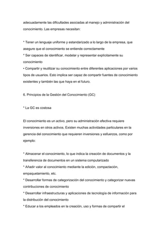 adecuadamente las dificultades asociadas al manejo y administración del

conocimiento. Las empresas necesitan:



* Tener un lenguaje uniforme y estandarizado a lo largo de la empresa, que

asegure que el conocimiento se entiende correctamente

* Ser capaces de identificar, modelar y representar explícitamente su

conocimiento

• Compartir y reutilizar su conocimiento entre diferentes aplicaciones por varios

tipos de usuarios. Esto implica ser capaz de compartir fuentes de conocimiento

existentes y también las que haya en el futuro.


6. Principios de la Gestión del Conocimiento (GC)



* La GC es costosa



El conocimiento es un activo, pero su administración efectiva requiere

inversiones en otros activos. Existen muchas actividades particulares en la

gerencia del conocimiento que requieren inversiones y esfuerzos, como por

ejemplo:



* Almacenar el conocimiento, lo que indica la creación de documentos y la

transferencia de documentos en un sistema computarizado

* Añadir valor al conocimiento mediante la edición, compactación,

empaquetamiento, etc.

* Desarrollar formas de categorización del conocimiento y categorizar nuevas

contribuciones de conocimiento

* Desarrollar infraestructuras y aplicaciones de tecnología de información para

la distribución del conocimiento

* Educar a los empleados en la creación, uso y formas de compartir el
 