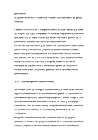 conocimiento

* La gestión efectiva del conocimiento requiere soluciones híbridas de gente y

tecnología



A pesar de los avances en la inteligencia artificial, no puede decirse que exista

una máquina que pueda reemplazar a los humanos completamente, los hechos

demuestran que las organizaciones que desean una efectiva gerencia de su

conocimiento, requieren una alta dosis de esfuerzo humano

Por otro lado, los ordenadores y los sistemas de comunicación se deben utilizar

para la captura, transformación y distribución del conocimiento altamente

estructurado que cambia rápidamente. Los ordenadores se están haciendo
cada vez más útiles en la realización de las mismas tareas sobre conocimiento

menos estructurado tal como texto o imágenes. Dada esta mezcla de

habilidades, se requiere construir ambientes de gestión de conocimiento

híbridos en los que se utilice tanto a personas como a personas de forma

complementaria



* La GC requiere ingenieros del conocimiento



Los recursos claves de un negocio como el trabajo y el capital tienen funciones

organizacionales dedicadas a su administración y gestión. El conocimiento no

puede ser bien gestionado hasta que algún grupo en la empresa tenga la clara

responsabilidad de hacer ese trabajo. Dentro de las tareas que ese grupo

puede llevar a cabo está el recolectar y categorizar el conocimiento, establecer

una infraestructura orientada al conocimiento y monitorizar el uso del

conocimiento

El ingeniero del conocimiento trabaja preferentemente en equipo para

desarrollar un proyecto. Los proyectos consisten en la construcción (análisis de

viabilidad, adquisición de conocimientos, conceptualización, formalización,
 