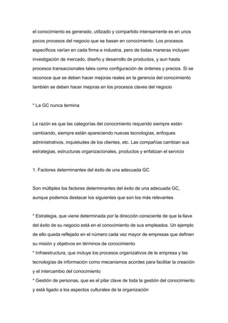 el conocimiento es generado, utilizado y compartido intensamente es en unos

pocos procesos del negocio que se basan en conocimiento. Los procesos

específicos varían en cada firma e industria, pero de todas maneras incluyen

investigación de mercado, diseño y desarrollo de productos, y aun hasta

procesos transaccionales tales como configuración de órdenes y precios. Si se

reconoce que se deben hacer mejoras reales en la gerencia del conocimiento

también se deben hacer mejoras en los procesos claves del negocio



* La GC nunca termina



La razón es que las categorías del conocimiento requerido siempre están
cambiando, siempre están apareciendo nuevas tecnologías, enfoques

administrativos, inquietudes de los clientes, etc. Las compañías cambian sus

estrategias, estructuras organizacionales, productos y enfatizan el servicio



1. Factores determinantes del éxito de una adecuada GC



Son múltiples los factores determinantes del éxito de una adecuada GC,

aunque podemos destacar los siguientes que son los más relevantes



* Estrategia, que viene determinada por la dirección consciente de que la llave

del éxito de su negocio está en el conocimiento de sus empleados. Un ejemplo

de ello queda reflejado en el número cada vez mayor de empresas que definen

su misión y objetivos en términos de conocimiento

* Infraestructura, que incluye los procesos organizativos de la empresa y las

tecnologías de información como mecanismos acordes para facilitar la creación

y el intercambio del conocimiento

* Gestión de personas, que es el pilar clave de toda la gestión del conocimiento

y está ligado a los aspectos culturales de la organización
 