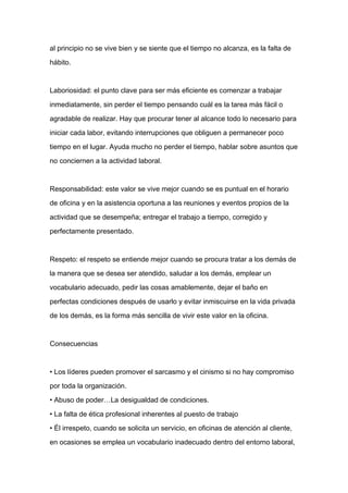 al principio no se vive bien y se siente que el tiempo no alcanza, es la falta de

hábito.



Laboriosidad: el punto clave para ser más eficiente es comenzar a trabajar

inmediatamente, sin perder el tiempo pensando cuál es la tarea más fácil o

agradable de realizar. Hay que procurar tener al alcance todo lo necesario para

iniciar cada labor, evitando interrupciones que obliguen a permanecer poco

tiempo en el lugar. Ayuda mucho no perder el tiempo, hablar sobre asuntos que

no conciernen a la actividad laboral.



Responsabilidad: este valor se vive mejor cuando se es puntual en el horario
de oficina y en la asistencia oportuna a las reuniones y eventos propios de la

actividad que se desempeña; entregar el trabajo a tiempo, corregido y

perfectamente presentado.



Respeto: el respeto se entiende mejor cuando se procura tratar a los demás de

la manera que se desea ser atendido, saludar a los demás, emplear un

vocabulario adecuado, pedir las cosas amablemente, dejar el baño en

perfectas condiciones después de usarlo y evitar inmiscuirse en la vida privada

de los demás, es la forma más sencilla de vivir este valor en la oficina.



Consecuencias



• Los líderes pueden promover el sarcasmo y el cinismo si no hay compromiso

por toda la organización.

• Abuso de poder…La desigualdad de condiciones.

• La falta de ética profesional inherentes al puesto de trabajo

• Él irrespeto, cuando se solicita un servicio, en oficinas de atención al cliente,

en ocasiones se emplea un vocabulario inadecuado dentro del entorno laboral,
 