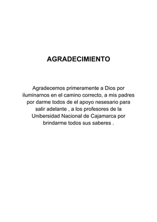 AGRADECIMIENTO



     Agradecemos primeramente a Dios por
iluminarnos en el camino correcto, a mis padres
   por darme todos de el apoyo nesesario para
       salir adelante , a los profesores de la
     Unibersidad Nacional de Cajamarca por
           brindarme todos sus saberes .
 