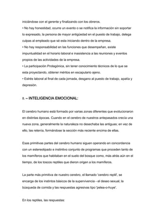 iniciándose con el gerente y finalizando con los obreros.

• No hay honestidad, ocurre un evento o se notifica la información sin soportar

lo expresado, la persona de mayor antigüedad en el puesto de trabajo, delega

culpas al empleado que sé esta iniciando dentro de la empresa.

• No hay responsabilidad en las funciones que desempeñan, existe

impuntualidad en el horario laboral e inasistencia a las reuniones y eventos

propios de las actividades de la empresa.

• La participación Protagónica, sin tener conocimiento técnicos de lo que se

esta proyectando, obtener méritos en escapulario ajeno.

• Estrés laboral al final de cada jornada, desgano al puesto de trabajo, apatía y

depresión.



8. – INTELIGENCIA EMOCIONAL:



El cerebro humano está formado por varias zonas diferentes que evolucionaron

en distintas épocas. Cuando en el cerebro de nuestros antepasados crecía una

nueva zona, generalmente la naturaleza no desechaba las antiguas; en vez de

ello, las retenía, formándose la sección más reciente encima de ellas.



Esas primitivas partes del cerebro humano siguen operando en concordancia

con un estereotipado e instintivo conjunto de programas que proceden tanto de

los mamíferos que habitaban en el suelo del bosque como, más atrás aún en el

tiempo, de los toscos reptiles que dieron origen a los mamíferos.



La parte más primitiva de nuestro cerebro, el llamado 'cerebro reptil', se

encarga de los instintos básicos de la supervivencia - el deseo sexual, la

búsqueda de comida y las respuestas agresivas tipo 'pelea-o-huye'.



En los reptiles, las respuestas:
 