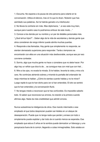 1. Escucha. No esperes a la pausa de otra persona para colarte en la

conversación. Utiliza el silencio, tras oír lo que te dicen. Notarán que has

asimilado sus palabras. Así te habrás ganado a tu interlocutor.

2. No lleves la contraria sin más. Mas diplomacia, “..si eso esta muy bien,

aunque para nuestro caso lo podríamos enfocar de este modo…”

3. Conoce a los demás por su nombre y un par de detalles personales más.

“¿Qué tal tus hijos?”…Saber algo de la vida de secretarias y demás gente que

otros consideran de rango inferior puede abrirte muchas puertas.

4. Responde a las llamadas. Hay gente que simplemente no responde, se

sienten demasiado superiores para responder. Tarde o temprano se

encontrarán con ellos en una situación más desfavorable, aunque sea por eso
conviene contestar.

5. Sonríe, algo que mucha gente no hace o considera que no debe hacer. Por

algo hay un refrán que dice lo de… se consigue mas con miel que con hiel…

6. Mira a los ojos, no evada la mirada. Si te hablan, levanta la vista y mira a la

cara. No continúes abriendo sobres y mirando la pantalla del ordenador de

reojo mientras te hablan. ¿Cómo te sientas cuando hablas y no te miran?

Luego repite lo que te han dicho para ver si han entendido. El otro se sentirá

que le han entendido y la conversación fluirá.

7. No tengas miedo a reconocer que te has confundido. Es imposible saberlo

todo. Si saben que reconoces tus errores, te creerán a la primera cuando

afirmes algo. Nada da más credibilidad que admitir errores.



Nunca subestimes la inteligencia de otros. Ese mando intermedio o ese

empleado al que todos desprecian pueden ser letales en un ataque de

desesperación. Puede que no tenga nada que perder y arrase con todo o

simplemente puede explotar y dar todo de si cuando menos se esperaba. Ese

empleado que estuvo 5 años en la sombra puede demostrar un liderazgo y una

perspicacia fuera de lo común, llegando a cotas inimaginables. Solo estaba en
 