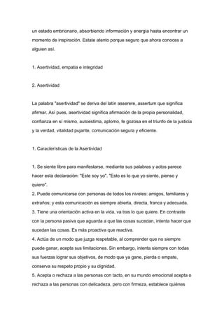 un estado embrionario, absorbiendo información y energía hasta encontrar un

momento de inspiración. Estate atento porque seguro que ahora conoces a

alguien así.



1. Asertividad, empatia e integridad



2. Asertividad



La palabra "asertividad" se deriva del latín asserere, assertum que significa

afirmar. Así pues, asertividad significa afirmación de la propia personalidad,

confianza en sí mismo, autoestima, aplomo, fe gozosa en el triunfo de la justicia
y la verdad, vitalidad pujante, comunicación segura y eficiente.



1. Características de la Asertividad



1. Se siente libre para manifestarse, mediante sus palabras y actos parece

hacer esta declaración: "Este soy yo". "Esto es lo que yo siento, pienso y

quiero".

2. Puede comunicarse con personas de todos los niveles: amigos, familiares y

extraños; y esta comunicación es siempre abierta, directa, franca y adecuada.

3. Tiene una orientación activa en la vida, va tras lo que quiere. En contraste

con la persona pasiva que aguarda a que las cosas sucedan, intenta hacer que

sucedan las cosas. Es más proactiva que reactiva.

4. Actúa de un modo que juzga respetable, al comprender que no siempre

puede ganar, acepta sus limitaciones. Sin embargo, intenta siempre con todas

sus fuerzas lograr sus objetivos, de modo que ya gane, pierda o empate,

conserva su respeto propio y su dignidad.

5. Acepta o rechaza a las personas con tacto, en su mundo emocional acepta o

rechaza a las personas con delicadeza, pero con firmeza, establece quiénes
 