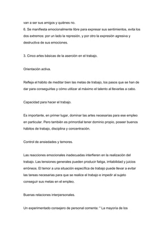 van a ser sus amigos y quiénes no.

6. Se manifiesta emocionalmente libre para expresar sus sentimientos, evita los

dos extremos: por un lado la represión, y por otro la expresión agresiva y

destructiva de sus emociones.



3. Cinco artes básicas de la aserción en el trabajo.



Orientación activa.



Refleja el hábito de meditar bien las metas de trabajo, los pasos que se han de

dar para conseguirlas y cómo utilizar al máximo el talento al llevarlas a cabo.



Capacidad para hacer el trabajo.



Es importante, en primer lugar, dominar las artes necesarias para ese empleo

en particular. Pero también es primordial tener dominio propio, poseer buenos

hábitos de trabajo, disciplina y concentración.



Control de ansiedades y temores.



Las reacciones emocionales inadecuadas interfieren en la realización del

trabajo. Las tensiones generales pueden producir fatiga, irritabilidad y juicios

erróneos. El temor a una situación específica de trabajo puede llevar a evitar

las tareas necesarias para que se realice el trabajo e impedir al sujeto

conseguir sus metas en el empleo.



Buenas relaciones interpersonales.



Un experimentado consejero de personal comenta: " La mayoría de los
 