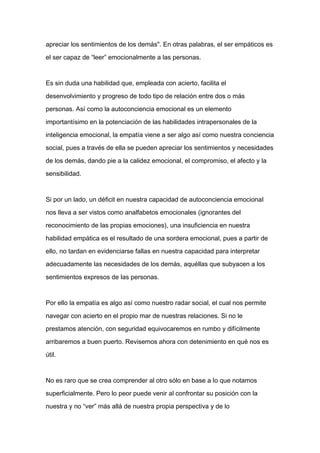 apreciar los sentimientos de los demás". En otras palabras, el ser empáticos es

el ser capaz de “leer” emocionalmente a las personas.



Es sin duda una habilidad que, empleada con acierto, facilita el

desenvolvimiento y progreso de todo tipo de relación entre dos o más

personas. Así como la autoconciencia emocional es un elemento

importantísimo en la potenciación de las habilidades intrapersonales de la

inteligencia emocional, la empatía viene a ser algo así como nuestra conciencia

social, pues a través de ella se pueden apreciar los sentimientos y necesidades

de los demás, dando pie a la calidez emocional, el compromiso, el afecto y la

sensibilidad.



Si por un lado, un déficit en nuestra capacidad de autoconciencia emocional

nos lleva a ser vistos como analfabetos emocionales (ignorantes del

reconocimiento de las propias emociones), una insuficiencia en nuestra

habilidad empática es el resultado de una sordera emocional, pues a partir de

ello, no tardan en evidenciarse fallas en nuestra capacidad para interpretar

adecuadamente las necesidades de los demás, aquéllas que subyacen a los

sentimientos expresos de las personas.



Por ello la empatía es algo así como nuestro radar social, el cual nos permite

navegar con acierto en el propio mar de nuestras relaciones. Si no le

prestamos atención, con seguridad equivocaremos en rumbo y difícilmente

arribaremos a buen puerto. Revisemos ahora con detenimiento en qué nos es

útil.



No es raro que se crea comprender al otro sólo en base a lo que notamos

superficialmente. Pero lo peor puede venir al confrontar su posición con la

nuestra y no “ver” más allá de nuestra propia perspectiva y de lo
 