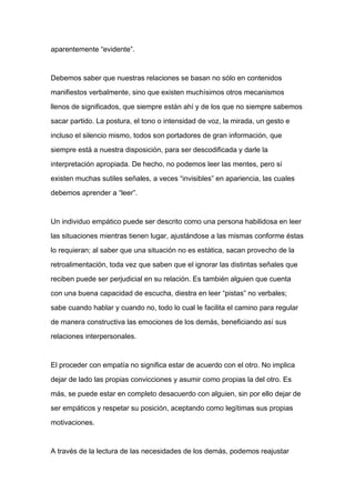 aparentemente “evidente”.



Debemos saber que nuestras relaciones se basan no sólo en contenidos

manifiestos verbalmente, sino que existen muchísimos otros mecanismos

llenos de significados, que siempre están ahí y de los que no siempre sabemos

sacar partido. La postura, el tono o intensidad de voz, la mirada, un gesto e

incluso el silencio mismo, todos son portadores de gran información, que

siempre está a nuestra disposición, para ser descodificada y darle la

interpretación apropiada. De hecho, no podemos leer las mentes, pero sí

existen muchas sutiles señales, a veces “invisibles” en apariencia, las cuales

debemos aprender a “leer”.



Un individuo empático puede ser descrito como una persona habilidosa en leer

las situaciones mientras tienen lugar, ajustándose a las mismas conforme éstas

lo requieran; al saber que una situación no es estática, sacan provecho de la

retroalimentación, toda vez que saben que el ignorar las distintas señales que

reciben puede ser perjudicial en su relación. Es también alguien que cuenta

con una buena capacidad de escucha, diestra en leer “pistas” no verbales;

sabe cuando hablar y cuando no, todo lo cual le facilita el camino para regular

de manera constructiva las emociones de los demás, beneficiando así sus

relaciones interpersonales.



El proceder con empatía no significa estar de acuerdo con el otro. No implica

dejar de lado las propias convicciones y asumir como propias la del otro. Es

más, se puede estar en completo desacuerdo con alguien, sin por ello dejar de

ser empáticos y respetar su posición, aceptando como legítimas sus propias

motivaciones.



A través de la lectura de las necesidades de los demás, podemos reajustar
 