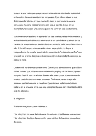 nuestro actuar y siempre que procedamos con sincero interés ello repercutirá

en beneficio de nuestras relaciones personales. Pero ello es algo a lo que

debemos estar atentos en todo momento, pues lo que funciona con una

persona no funciona necesariamente con otra, o es más, lo que en un

momento funciona con una persona puede no servir en otro con la misma.



Mahatma Gandhi sostenía lo siguiente “las tres cuartas partes de las miserias y

malos entendidos en el mundo terminarían si las personas se pusieran en los

zapatos de sus adversarios y entendieran su punto de vista”; en coherencia con

ello, él decidió no proceder con violencia en su propósito por lograr la

independencia de su país, y contra todo pronóstico la “resistencia pacífica” que
propulsó fue el arma decisiva en la consecución de la ansiada liberación de su

patria, la India.



Ciertamente no tenemos que ser como Gandhi para darnos cuenta que existen

sutiles “armas” que podemos usar en beneficio propio y de los demás, que no

son para destruir sino para hacer florecer relaciones provechosas en aras de

nuestro crecimiento como seres humanos. Finalmente, no es exagerado

sostener que las bases de la moralidad (que siempre es la interior) deben

hallarse en la empatía, en la cual a su vez (al ser llevada con integridad) está la

raíz del altruismo.



2. Integridad



El término integridad puede referirse a:



* La integridad personal, la total gama de aptitudes poseídas por una persona;

* La integridad de datos, la corrección y completitud de los datos en una base

de datos.
 