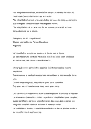 * La integridad del mensaje, la verificación de que un mensaje ha sido o no

manipulado (sea por incidente o por accidente).

* La integridad referencial, una propiedad de las bases de datos que garantiza

que un registro se relacione con otros registros válidos.

* La integridad moral, la capacidad del ser humano para decidir sobre su

comportamiento por sí mismo.



Recopilado por: CL Jorge Cassieri

Club de Leones Bs. As. Parque Chacabuco

Argentina


La integridad no se mide por grados, o la tienes, o no la tienes.

Es fácil mostrar una conducta intachable cuando las luces están enfocadas

sobre nosotros y los demás nos están mirando.



¿Pero Qué sucede con nuestras acciones cuando nadie está a nuestro

alrededor?

Asegúrese que la palabra integridad está esculpida en la piedra angular de su

vida.

Cuando tengo integridad, mis palabras y mis obras coinciden.

Soy quien soy no importa donde estoy o con quien estoy.



Una persona con integridad no divide su lealtad (eso es duplicidad), ni finge ser

de otra manera (eso es hipocresía). La gente con integridad es gente completa;

puede identificarse por tener una sola manera de pensar. Las personas con

integridad no tienen nada que esconder ni nada que temer.

La integridad no es tanto lo que hacemos sino lo que somos, y lo que somos, a

su vez, determina lo que hacemos.
 