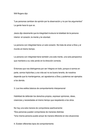 Will Rogers dijo:



"Las personas cambian de opinión por la observación y no por los argumentos"

La gente hace lo que ve.



Jesús dijo claramente que la integridad involucra la totalidad de la persona

interior: el corazón, la mente y la voluntad.



La persona con integridad tiene un solo corazón. No trata de amar a Dios y al

mundo al mismo tiempo.


La persona con integridad tiene también una sola mente, una sola perspectiva

que mantiene a su vida yendo en la dirección correcta.



Entonces que nos distingamos por ser íntegros en todo, porque si somos en

parte, somos hipócritas y una vida así no es bueno tenerla, de nosotros

depende que la mantengamos, así agradamos a Dios y podemos ser ejemplos

a los demás.



3. Los tres estilos básicos de comportamiento interpersonal



Habilidad de defender los derechos propios, expresar opiniones, ideas,

creencias y necesidades al mismo tiempo que respetando a los otros.



No hay una sola manera de comportarse asertivamente:

*Dos personas pueden comportarse de maneras distintas

*Una misma persona puede actuar de manera diferente en dos situaciones



4. Existen diferentes tipos de comportamiento:
 