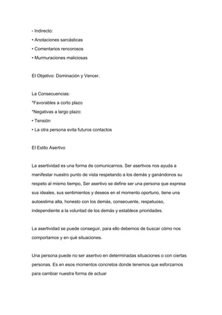 - Indirecto:

• Anotaciones sarcásticas

• Comentarios rencorosos

• Murmuraciones maliciosas



El Objetivo: Dominación y Vencer.



La Consecuencias:

*Favorables a corto plazo

*Negativas a largo plazo:

• Tensión
• La otra persona evita futuros contactos



El Estilo Asertivo



La asertividad es una forma de comunicarnos. Ser asertivos nos ayuda a

manifestar nuestro punto de vista respetando a los demás y ganándonos su

respeto al mismo tiempo, Ser asertivo se define ser una persona que expresa

sus ideales, sus sentimientos y deseos en el momento oportuno, tiene una

autoestima alta, honesto con los demás, consecuente, respetuoso,

independiente a la voluntad de los demás y establece prioridades.



La asertividad se puede conseguir, para ello debemos de buscar cómo nos

comportamos y en qué situaciones.



Una persona puede no ser asertivo en determinadas situaciones o con ciertas

personas. Es en esos momentos concretos donde tenemos que esforzarnos

para cambiar nuestra forma de actuar
 