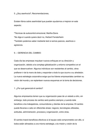 5. ¿Soy asertivo/a?, Recomendaciones,



Existen libros sobre asertividad que pueden ayudarnos a mejorar en este

aspecto:



*Técnicas de autocontrol emocional, Martha Davis

*No diga sí cuando quiere decir no, Herbert Fensterheim

*También podemos saber mediante test si somos pasivos, asertivos o

agresivos.



9. – GERENCIA DEL CAMBIO:



Cada día las empresas impulsan nuevos enfoques en su dirección y

organización, debido a la compleja globalización y entorno competitivo en el

que se desenvuelven. Algunos individuos son resistentes al cambio, otros

prefieren ir de la mano de éste y responder a todo lo que ocurre a su alrededor.

La nueva estrategia corporativa exige que los líderes empresariales cambien su

visión del mundo y se replanteen nuevos esquemas en la toma de decisiones.



1. ¿Por qué gerencial el cambio?



Algunos empresarios temen que su organización pase de un estado a otro, sin

embargo, todo proceso de cambio será positivo siempre y cuando éste

beneficie a los trabajadores, consumidores y clientes de la empresa. El cambio

puede llevarse a cabo en diferentes áreas: negocio, tecnologías utilizadas,

actitudes, administración, procesos y organización, entre otras.



El cambio traerá beneficios efectivos si el equipo está comprometido con ello, si

todos están alineados a una misma estrategia, a la misión y visión de la
 