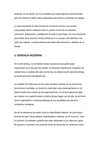 empresa. En el camino, es muy probable que surjan algunos inconvenientes,

pero los directivos deben estar preparados para asumir y solventar los riesgos.



Lo más importante en este proceso es el recurso humano; los actores

involucrados deben colaborar entre sí y poner mucho de su esfuerzo,

motivación, preparación y satisfacción en todo lo que hacen. Es muy importante

que el líder de la empresa sienta confianza en su equipo y los estimule a ser

cada vez mejores. La desconfianza solo traerá desmotivación y diatribas en el

equipo.



2. GERENCIA MODERNA


En mucho tiempo, no ha habido tantas nuevas técnicas gerenciales

importantes como las que hoy existen: la reducción empresarial, la gestión de

calidad total, el análisis del valor económico, la referenciación (benchmarking),

la reestructuración (reengineering)”.



La realidad nos indica que se han dado grandes cambios en los escenarios

económicos mundiales, en donde la creatividad viene desempeñando un rol

determinante para el éxito de las organizaciones y el rol de la gerencia debe

ser motivar a su capital humano a efecto de que hagan uso de ella, de tal forma

que la organización o empresa obtenga de sus resultados una posición

competitiva ventajosa.



De ahí la relevancia de insistir como lo citara Robert Salmón, de que el gran

hombre de ayer, héroe solitario, individualista a ultranza, ya no funciona. Todo

lo contrario, el verdadero gerente que sabe interpretar su rol, debe ser capaz

de suscitar y mantener una corriente fuerte de relaciones de confianza mutua
 