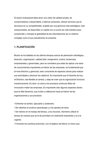 El sector empresarial debe tener una visión de calidad amplia, de

comprometerse a desarrollarla, a fabricar productos, ofrecer servicios que le

favorezca en su competitividad, avalado por una gerencia más estratégica, más

comprometida, de desarrollar un capital con un punto de vista holístico para

comprender y manejar la globalidad de las interrelaciones de un sistema

complejo como el que actualmente se presenta.



1. PLANIFICACIÓN


Mucho se ha hablado en los últimos tiempos acerca de planeación estratégica,

dirección, organización, calidad total, reingeniería, control, tendencias

empresariales y gerenciales, pero se considera que antes de aplicar una serie

de conocimientos importantes al interior de las empresas, es fundamental que

el nivel directivo y gerencial, sean consciente de aspectos claves para realizar

sus actividades y alcanzar los objetivos. Es importante que el Gerente de hoy,

el Directivo, sea flexible al cambio, y deje de creer que la organización funciona

mecánicamente. Es decir, la rutina y los procesos continuos faltos de

innovación matan las empresas. Es importante citar algunos aspectos claves

para la Alta Gerencia, que invitan a reflexionar hacia el interior de las

organizaciones y sus procesos:



• Enfrentar el cambio, ejecutarlo y sostenerlo.

• Ser abiertos al continuo aprendizaje y a los aportes de otros.

• Ser líderes en el manejo del tiempo, y los recursos. Asimismo utilizar el

tiempo de manera que se le de prioridad a lo realmente importante y no a lo

urgente.

• Fomentar los cambios profundos, con el objetivo de liderar un futuro que
 