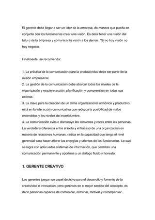 El gerente debe llegar a ser un líder de la empresa, de manera que pueda en

conjunto con los funcionarios crear una visión. Es decir tener una visión del

futuro de la empresa y comunicar la visión a los demás. “Si no hay visión no

hay negocio.



Finalmente, se recomienda:



1. La práctica de la comunicación para la productividad debe ser parte de la

misión empresarial.

2. La gestión de la comunicación debe abarcar todos los niveles de la
organización y requiere acción, planificación y comprensión en todas sus

esferas.

3. La clave para la creación de un clima organizacional armónico y productivo,

está en la interacción comunicativa que reduzca la posibilidad de malos

entendidos y los niveles de incertidumbre.

4. La comunicación evita o disminuye las tensiones y roces entre las personas.

La verdadera diferencia entre el éxito y el fracaso de una organización en

materia de relaciones humanas, radica en la capacidad que tenga el nivel

gerencial para hacer aflorar las energías y talentos de los funcionarios. Lo cual

se logra con adecuados sistemas de información, que permitan una

comunicación permanente y oportuna y un dialogo fluido y honesto.



1. GERENTE CREATIVO


Los gerentes juegan un papel decisivo para el desarrollo y fomento de la

creatividad e innovación, pero gerentes en el mejor sentido del concepto, es

decir personas capaces de comunicar, entrenar, motivar y recompensar.
 