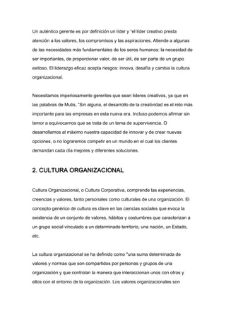Un auténtico gerente es por definición un líder y “el líder creativo presta

atención a los valores, los compromisos y las aspiraciones. Atiende a algunas

de las necesidades más fundamentales de los seres humanos: la necesidad de

ser importantes, de proporcionar valor, de ser útil, de ser parte de un grupo

exitoso. El liderazgo eficaz acepta riesgos: innova, desafía y cambia la cultura

organizacional.



Necesitamos imperiosamente gerentes que sean lideres creativos, ya que en

las palabras de Mutis, “Sin alguna, el desarrollo de la creatividad es el reto más

importante para las empresas en esta nueva era. Incluso podemos afirmar sin

temor a equivocarnos que se trata de un tema de supervivencia. O
desarrollamos al máximo nuestra capacidad de innovar y de crear nuevas

opciones, o no lograremos competir en un mundo en el cual los clientes

demandan cada día mejores y diferentes soluciones.



2. CULTURA ORGANIZACIONAL


Cultura Organizacional, o Cultura Corporativa, comprende las experiencias,

creencias y valores, tanto personales como culturales de una organización. El

concepto genérico de cultura es clave en las ciencias sociales que evoca la

existencia de un conjunto de valores, hábitos y costumbres que caracterizan a

un grupo social vinculado a un determinado territorio, una nación, un Estado,

etc.



La cultura organizacional se ha definido como "una suma determinada de

valores y normas que son compartidos por personas y grupos de una

organización y que controlan la manera que interaccionan unos con otros y

ellos con el entorno de la organización. Los valores organizacionales son
 