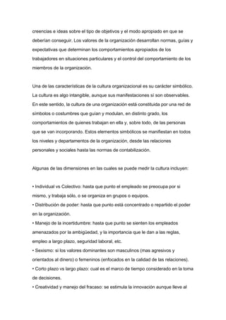 creencias e ideas sobre el tipo de objetivos y el modo apropiado en que se

deberían conseguir. Los valores de la organización desarrollan normas, guías y

expectativas que determinan los comportamientos apropiados de los

trabajadores en situaciones particulares y el control del comportamiento de los

miembros de la organización.



Una de las características de la cultura organizacional es su carácter simbólico.

La cultura es algo intangible, aunque sus manifestaciones sí son observables.

En este sentido, la cultura de una organización está constituida por una red de

símbolos o costumbres que guían y modulan, en distinto grado, los

comportamientos de quienes trabajan en ella y, sobre todo, de las personas
que se van incorporando. Estos elementos simbólicos se manifiestan en todos

los niveles y departamentos de la organización, desde las relaciones

personales y sociales hasta las normas de contabilización.



Algunas de las dimensiones en las cuales se puede medir la cultura incluyen:



• Individual vs Colectivo: hasta que punto el empleado se preocupa por si

mismo, y trabaja sólo, o se organiza en grupos o equipos.

• Distribución de poder: hasta que punto está concentrado o repartido el poder

en la organización.

• Manejo de la incertidumbre: hasta que punto se sienten los empleados

amenazados por la ambigüedad, y la importancia que le dan a las reglas,

empleo a largo plazo, seguridad laboral, etc.

• Sexismo: si los valores dominantes son masculinos (mas agresivos y

orientados al dinero) o femeninos (enfocados en la calidad de las relaciones).

• Corto plazo vs largo plazo: cual es el marco de tiempo considerado en la toma

de decisiones.

• Creatividad y manejo del fracaso: se estimula la innovación aunque lleve al
 