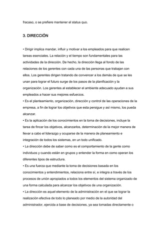 fracaso, o se prefiere mantener el status quo.



3. DIRECCIÓN


• Dirigir implica mandar, influir y motivar a los empleados para que realicen

tareas esenciales. La relación y el tiempo son fundamentales para las

actividades de la dirección. De hecho, la dirección llega al fondo de las

relaciones de los gerentes con cada una de las personas que trabajan con

ellos. Los gerentes dirigen tratando de convencer a los demás de que se les

unan para lograr el futuro surge de los pasos de la planificación y la

organización. Los gerentes al establecer el ambiente adecuado ayudan a sus

empleados a hacer sus mejores esfuerzos.

• Es el planteamiento, organización, dirección y control de las operaciones de la

empresa, a fin de lograr los objetivos que esta persigue y así mismo, los pueda

alcanzar.

• Es la aplicación de los conocimientos en la toma de decisiones, incluye la

tarea de fincar los objetivos, alcanzarlos, determinación de la mejor manera de

llevar a cabo el liderazgo y ocuparse de la manera de planeamiento e

integración de todos los sistemas, en un todo unificado.

• La dirección debe de saber como es el comportamiento de la gente como

individuos y cuando están en grupos y entender la forma en como operan los

diferentes tipos de estructura.

• Es una fuerza que mediante la toma de decisiones basada en los

conocimientos y entendimientos, relaciona entre sí, e integra a través de los

procesos de unión apropiados a todos los elementos del sistema organizado de

una forma calculada para alcanzar los objetivos de una organización.

• La dirección es aquel elemento de la administración en el que se lograr la

realización efectiva de todo lo planeado por medio de la autoridad del

administrador, ejercida a base de decisiones, ya sea tomadas directamente o
 