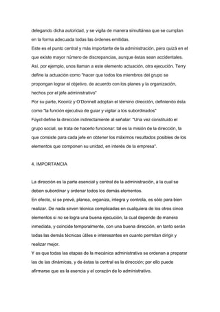 delegando dicha autoridad, y se vigila de manera simultánea que se cumplan

en la forma adecuada todas las órdenes emitidas.

Este es el punto central y más importante de la administración, pero quizá en el

que existe mayor número de discrepancias, aunque éstas sean accidentales.

Así, por ejemplo, unos llaman a este elemento actuación, otra ejecución. Terry

define la actuación como "hacer que todos los miembros del grupo se

propongan lograr el objetivo, de acuerdo con los planes y la organización,

hechos por el jefe administrativo"

Por su parte, Koontz y O’Donnell adoptan el término dirección, definiendo ésta

como "la función ejecutiva de guiar y vigilar a los subordinados"

Fayol define la dirección indirectamente al señalar: "Una vez constituido el
grupo social, se trata de hacerlo funcionar: tal es la misión de la dirección, la

que consiste para cada jefe en obtener los máximos resultados posibles de los

elementos que componen su unidad, en interés de la empresa".



4. IMPORTANCIA



La dirección es la parte esencial y central de la administración, a la cual se

deben subordinar y ordenar todos los demás elementos.

En efecto, si se prevé, planea, organiza, integra y controla, es sólo para bien

realizar. De nada sirven técnica complicadas en cualquiera de los otros cinco

elementos si no se logra una buena ejecución, la cual depende de manera

inmediata, y coincide temporalmente, con una buena dirección, en tanto serán

todas las demás técnicas útiles e interesantes en cuanto permitan dirigir y

realizar mejor.

Y es que todas las etapas de la mecánica administrativa se ordenan a preparar

las de las dinámicas, y de éstas la central es la dirección; por ello puede

afirmarse que es la esencia y el corazón de lo administrativo.
 