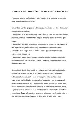 2. HABILIDADES DIRECTIVAS O HABILIDADES GERENCIALES


Para poder ejercer las funciones y roles propios de la gerencia, un gerente

debe poseer ciertas habilidades.



Existen tres grandes grupos de habilidades gerenciales, que debe dominar un

gerente para ser exitoso:

• Habilidades técnicas: involucra el conocimiento y experticia en determinados

procesos, técnicas o herramientas propias del cargo o área específica que

ocupa.

• Habilidades humanas: se refiere a la habilidad de interactuar efectivamente

con la gente. Un gerente interactúa y coopera principalmente con los

empleados a su cargo; muchos también tienen que tratar con clientes,

proveedores, aliados, etc.

• Habilidades conceptuales: se trata de la formulación de ideas - entender

relaciones abstractas, desarrollar nuevos conceptos, resolver problemas en

forma creativa, etc.



Dependiendo del nivel gerencial, se vuelven más o menos importantes las

distintas habilidades. Si bien en todos los niveles son importantes las

habilidades humanas, en los altos niveles gerenciales se hacen más

importantes las habilidades conceptuales (para poder ver a la organización

como un todo, planificar, etc.), mientras que en los niveles más bajos, tienen

mucha importancia las habilidades técnicas. A medida que el mundo de los

negocios cambia, también lo hace la necesidad de determinadas habilidades

gerenciales. Es por ello que todo gerente, o quien aspire serlo, debe estar en

una constante actualización y mejora de sus habilidades gerenciales.
 