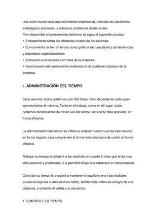 una visión mucho más real del entorno empresarial, posibilita las decisiones

estratégicas acertadas, y soluciona problemas desde la raíz.

Para desarrollar el pensamiento sistémico se sigue el siguiente proceso:

▪ Entrenamiento sobre los diferentes niveles de los sistemas

▪ Conocimiento de herramientas como gráficos de causalidad y de tendencias,

y arquetipos organizacionales

▪ Aplicación a situaciones comunes de la empresa.

▪ Incorporación del pensamiento sistémico en el quehacer cotidiano de la

empresa.



5. ADMINISTRACIÓN DEL TIEMPO



Cada semana, todos contamos con 168 horas. Pero depende de cada quien

aprovecharlas al máximo. Tanto en el trabajo, como en el hogar, todos

podemos beneficiarnos de hacer uso del tiempo, el recurso más preciado, en

forma eficiente.



La administración del tiempo se refiere a analizar nuestro uso de este recurso

en forma regular, para comprender la forma más adecuada de usarlo en forma

efectiva.



Manejar su tiempo le obligará a ser explícito en cuanto al valor que le da a su

vida personal y profesional, y le permitirá dirigir sus esfuerzos en concordancia.



Controlar su tiempo le ayudará a mantener el equilibrio entre las múltiples

presiones bajo las cuales está sometido, facilitándole entonces el logro de sus

objetivos, y evitando el estrés y el cansancio.



1. CONTROLE SU TIEMPO
 