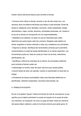 Existen ciertos elementos básicos para controlar el tiempo:



• Conozca cómo utiliza su tiempo: durante un par de días (mejor aún, una

semana), lleve una bitácora del tiempo que dedica a cada actividad. Divida las

tareas en categorías como: llamadas, reuniones, visitas inesperadas, trabajo

administrativo, viajes, comida, descanso, actividades personales, etc. Analice si

el uso de su tiempo se corresponde con sus responsabilidades.

• Establezca sus objetivos: en base a lo que es importante para usted,

determine que quiere lograr cada día y semana. Desglose cada objetivo en

tareas, asígneles un tiempo estimado a cada una y establezca sus prioridades.
• Organice su tiempo: identifique las herramientas correctas que le permitirán

comprometerse a cumplir las tareas identificadas en un tiempo específico. Las

herramientas puede ser: listas de cosas por hacer (to-do lists), calendarios,

planificadores, etc.

• Identifique y elimine los enemigos de su tiempo: los principales problemas

para controlar el tiempo suelen ser:

o Sobrecargar su horario: tratar de hacer más de lo que resulta posible.

o Asumir tareas de otros: por ejemplo, cuando un subordinado no hace bien su

trabajo

o Perdedores de tiempo (controlables): tales como llamadas telefónicas no

planificadas, visitantes inesperados, reuniones improvisadas, etc.



6. TRABAJO EN EQUIPO



De por sí la palabra "equipo" implica la inclusión de más de una persona, lo que

significa que el objetivo planteado no puede ser logrado sin la ayuda de todos

sus miembros, sin excepción. Es como un juego de fútbol: todos los miembros

del equipo deben colaborar y estar en la misma sintonía para poder ganar. El
 